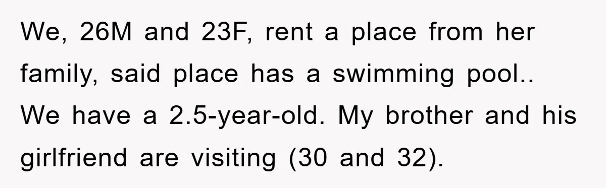 We, 26M and 23F, rent a place from her family, said place has a swimming pool.. We have a 2.5-year-old. My brother and his girlfriend are visiting (30 and 32).