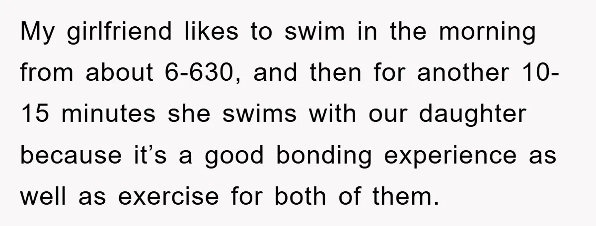 My girlfriend likes to swim in the morning from about 6-630, and then for another 10-15 minutes she swims with our daughter because it’s a good bonding experience as well...