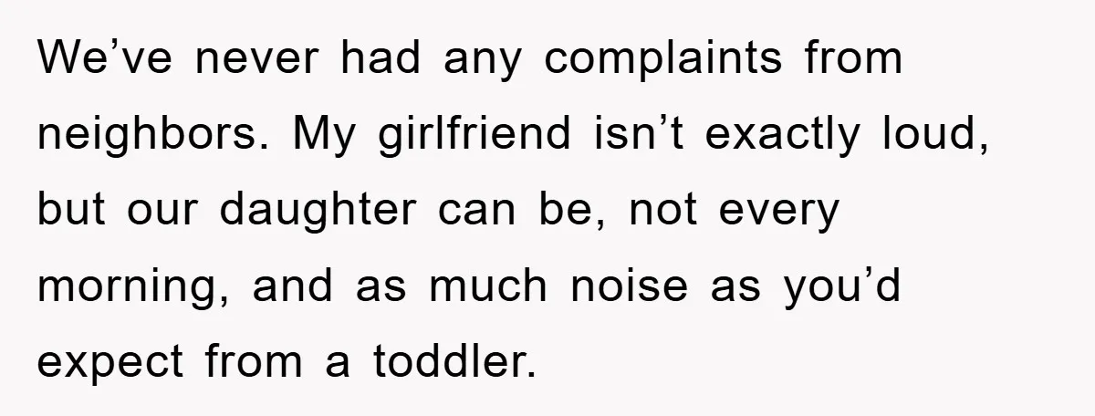 We’ve never had any complaints from neighbors. My girlfriend isn’t exactly loud, but our daughter can be, not every morning, and as much noise as you’d expect from a toddler.