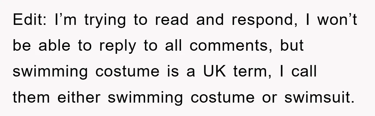 Edit: I’m trying to read and respond, I won’t be able to reply to all comments, but swimming costume is a UK term, I call them either swimming costume or...