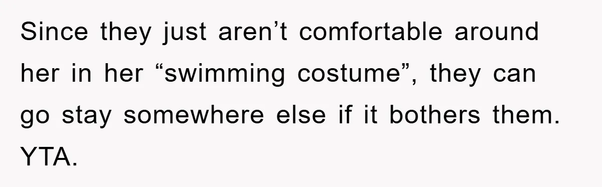 Since they just aren’t comfortable around her in her “swimming costume”, they can go stay somewhere else if it bothers them. YTA.