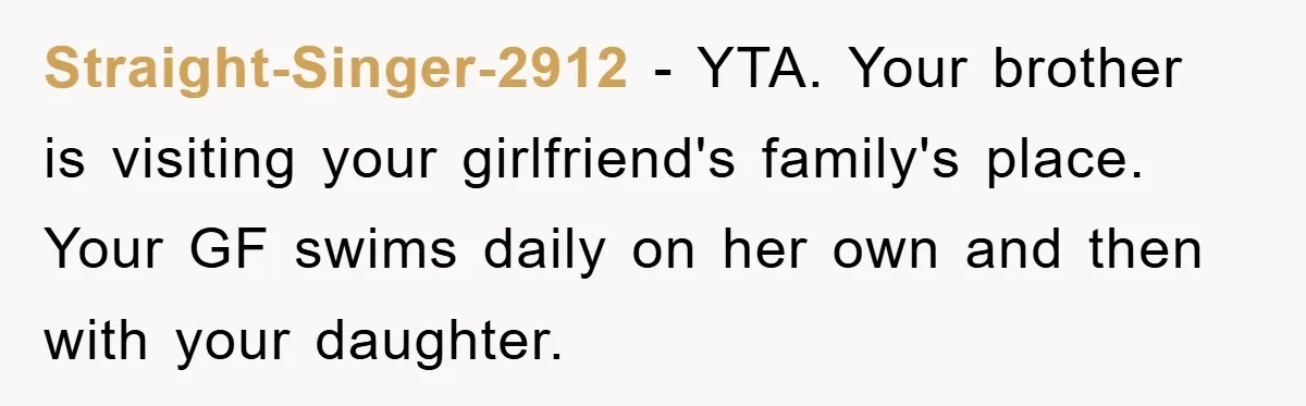 Straight-Singer-2912 − YTA. Your brother is visiting your girlfriend's family's place. Your GF swims daily on her own and then with your daughter.