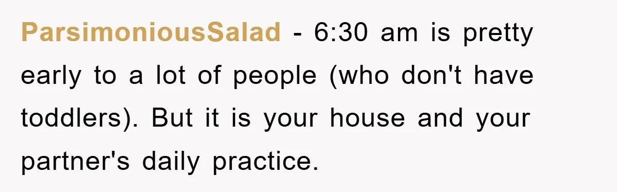 ParsimoniousSalad − 6:30 am is pretty early to a lot of people (who don't have toddlers). But it is your house and your partner's daily practice.