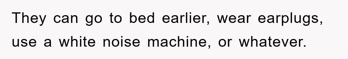 They can go to bed earlier, wear earplugs, use a white noise machine, or whatever.