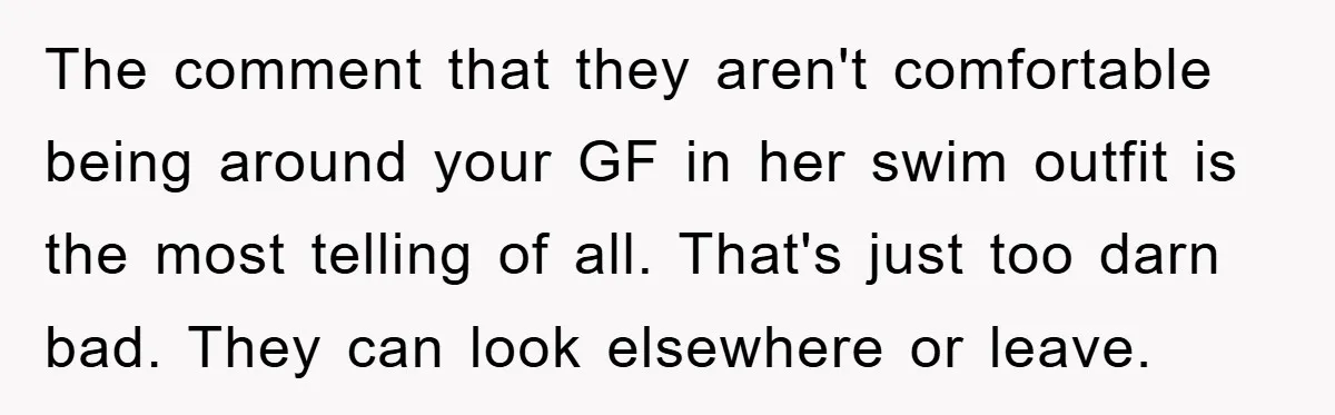 The comment that they aren't comfortable being around your GF in her swim outfit is the most telling of all. That's just too darn bad. They can look elsewhere or...