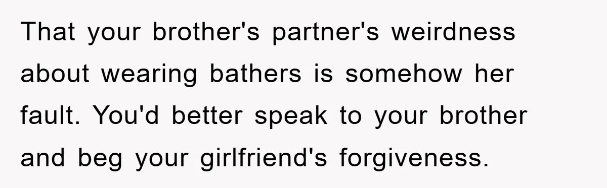 That your brother's partner's weirdness about wearing bathers is somehow her fault. You'd better speak to your brother and beg your girlfriend's forgiveness.