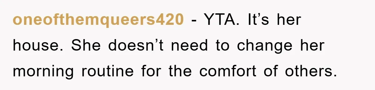 oneofthemqueers420 − YTA. It’s her house. She doesn’t need to change her morning routine for the comfort of others.