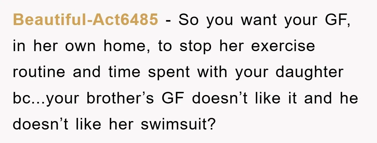 Beautiful-Act6485 − So you want your GF, in her own home, to stop her exercise routine and time spent with your daughter bc...your brother’s GF doesn’t like it and he...
