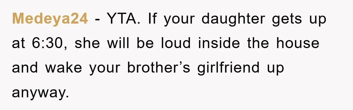 Medeya24 − YTA. If your daughter gets up at 6:30, she will be loud inside the house and wake your brother’s girlfriend up anyway.
