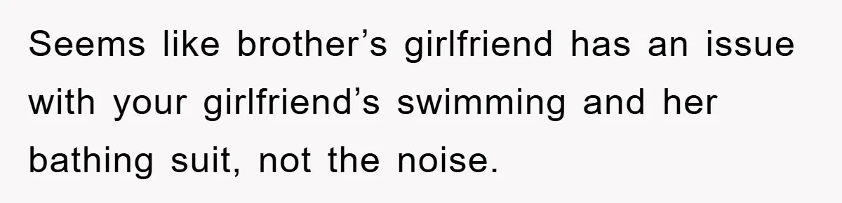 Seems like brother’s girlfriend has an issue with your girlfriend’s swimming and her bathing suit, not the noise.