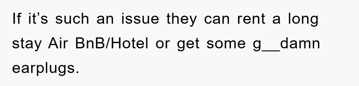 If it’s such an issue they can rent a long stay Air BnB/Hotel or get some g__damn earplugs.