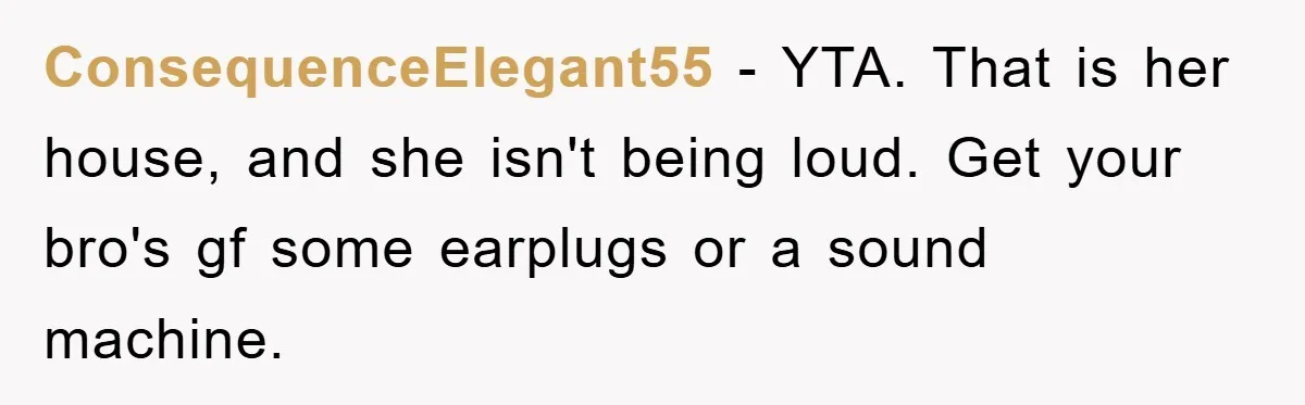 ConsequenceElegant55 − YTA. That is her house, and she isn't being loud. Get your bro's gf some earplugs or a sound machine.