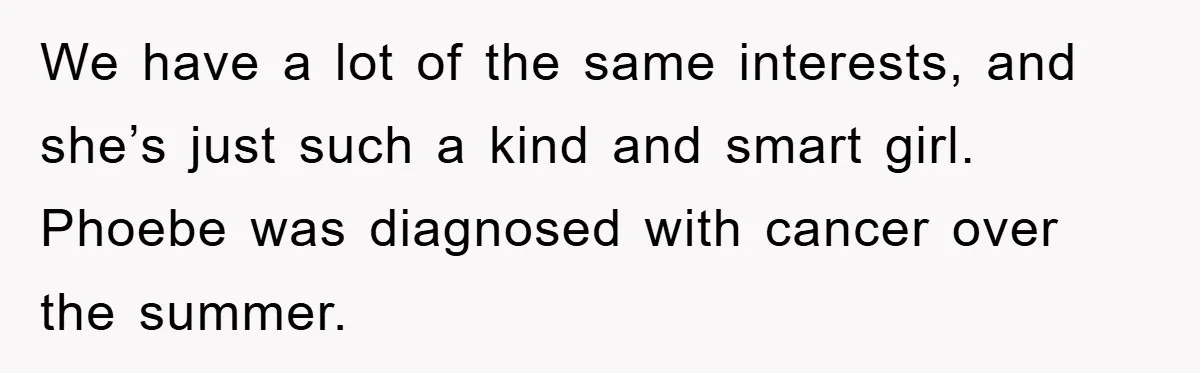 We have a lot of the same interests, and she’s just such a kind and smart girl. Phoebe was diagnosed with cancer over the summer.