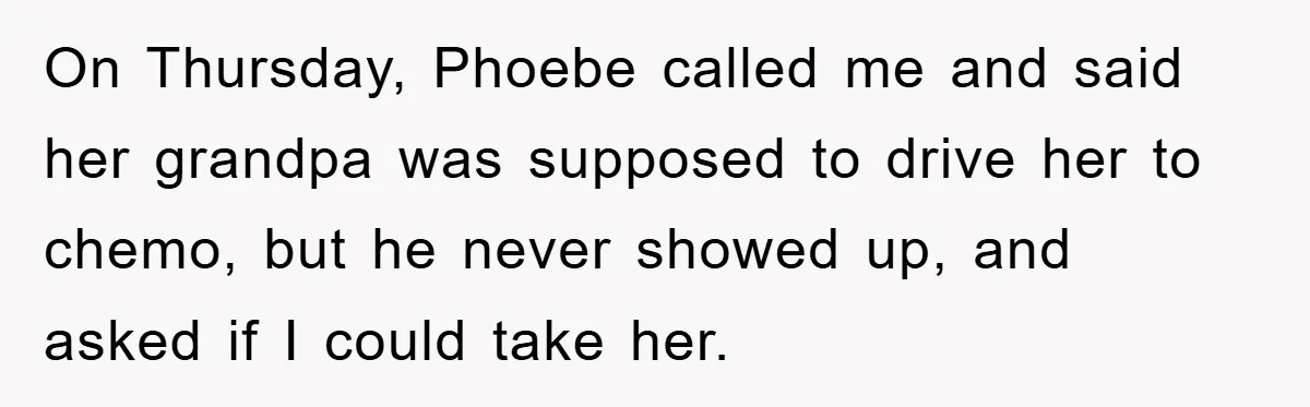 On Thursday, Phoebe called me and said her grandpa was supposed to drive her to chemo, but he never showed up, and asked if I could take her.