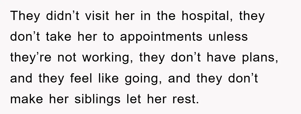 They didn’t visit her in the hospital, they don’t take her to appointments unless they’re not working, they don’t have plans, and they feel like going, and they don’t make...