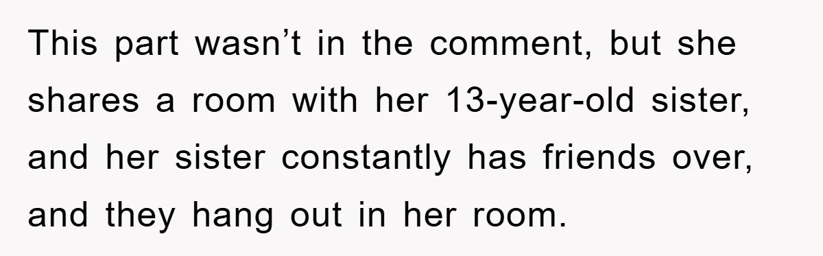 This part wasn’t in the comment, but she shares a room with her 13-year-old sister, and her sister constantly has friends over, and they hang out in her room.