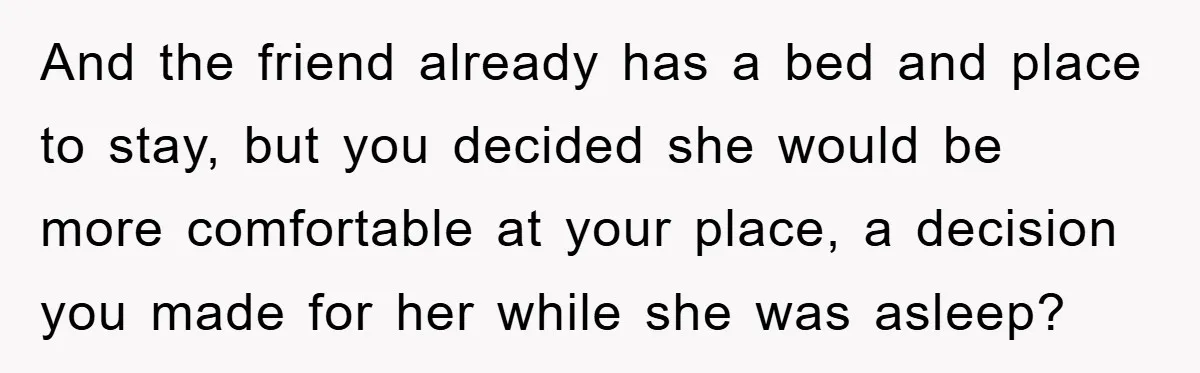 And the friend already has a bed and place to stay, but you decided she would be more comfortable at your place, a decision you made for her while she...
