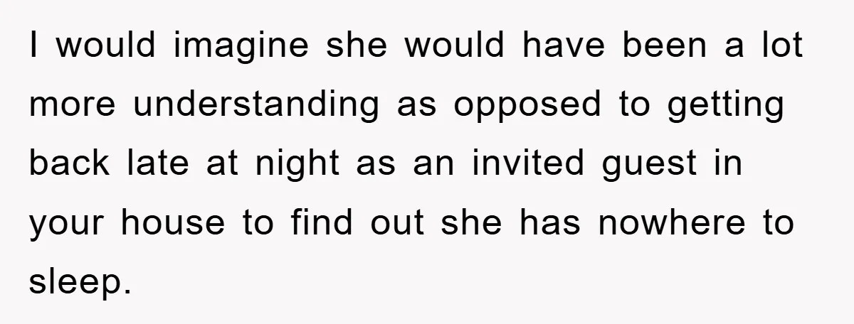 I would imagine she would have been a lot more understanding as opposed to getting back late at night as an invited guest in your house to find out she...