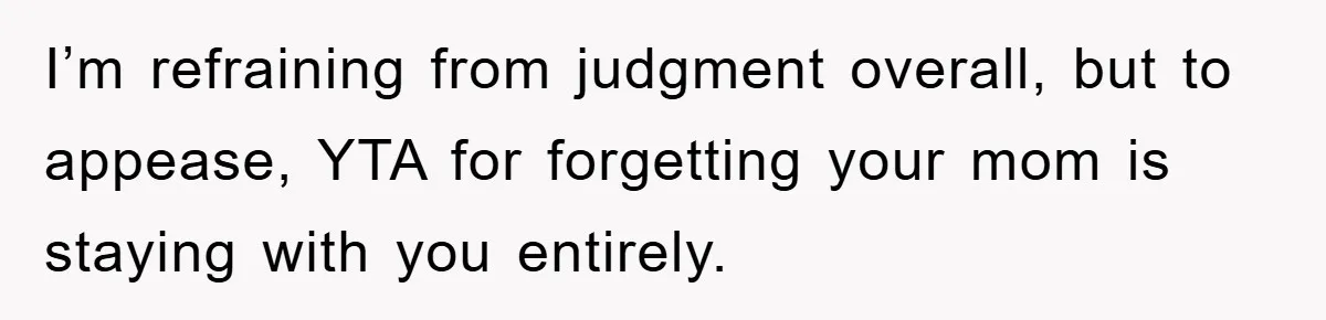I’m refraining from judgment overall, but to appease, YTA for forgetting your mom is staying with you entirely.