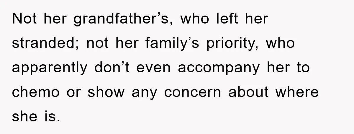 Not her grandfather’s, who left her stranded; not her family’s priority, who apparently don’t even accompany her to chemo or show any concern about where she is.