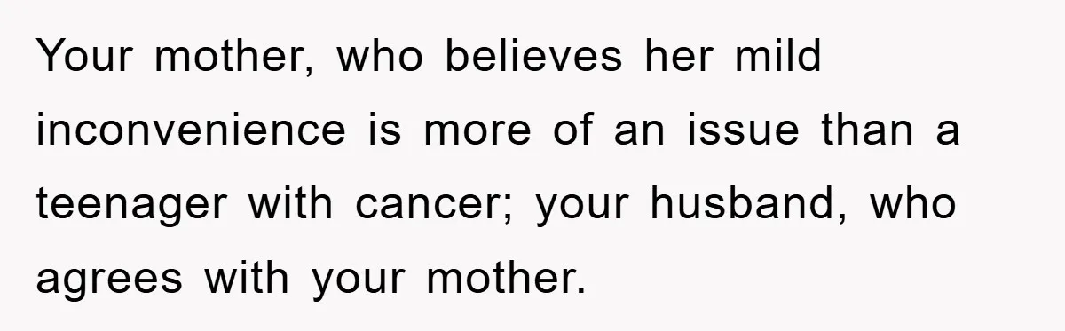 Your mother, who believes her mild inconvenience is more of an issue than a teenager with cancer; your husband, who agrees with your mother.