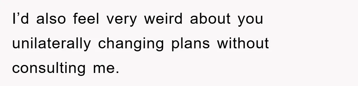 I’d also feel very weird about you unilaterally changing plans without consulting me.