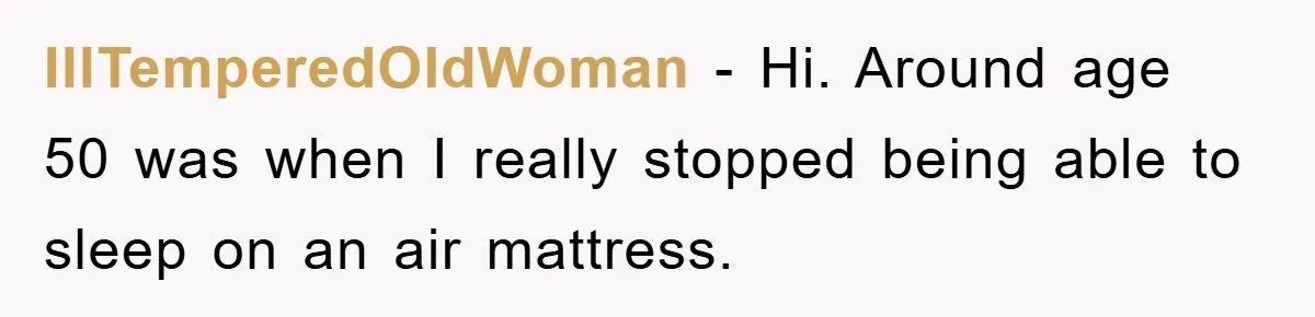 IllTemperedOldWoman − Hi. Around age 50 was when I really stopped being able to sleep on an air mattress.