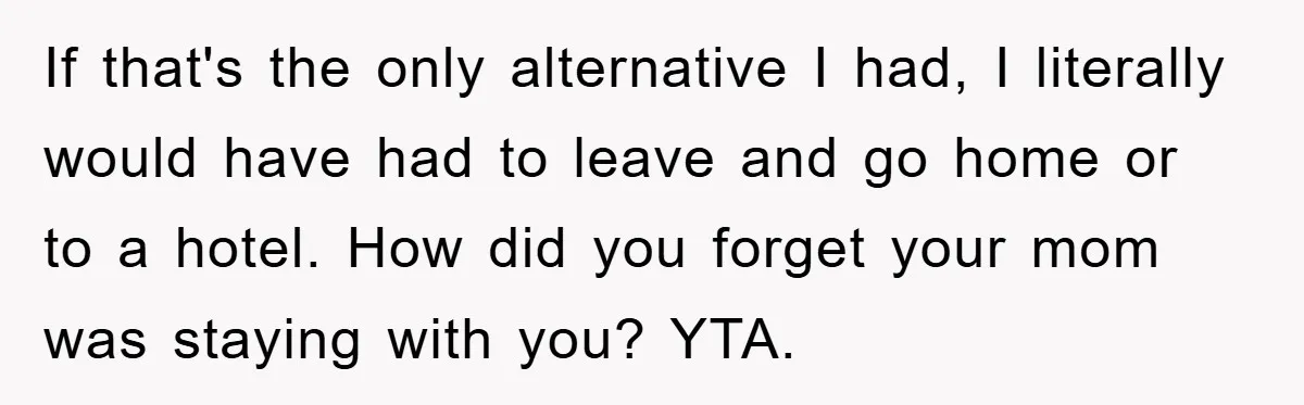 If that's the only alternative I had, I literally would have had to leave and go home or to a hotel. How did you forget your mom was staying with...