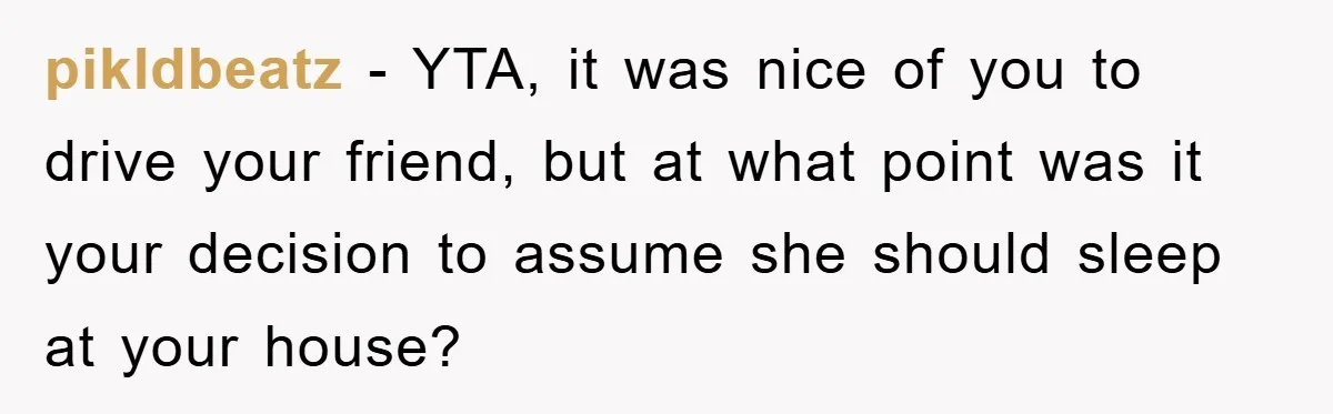 pikldbeatz − YTA, it was nice of you to drive your friend, but at what point was it your decision to assume she should sleep at your house?