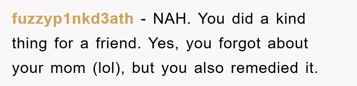fuzzyp1nkd3ath − NAH. You did a kind thing for a friend. Yes, you forgot about your mom (lol), but you also remedied it.