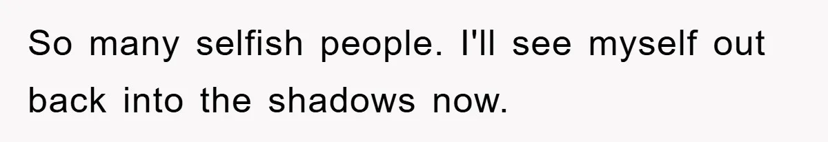 So many selfish people. I'll see myself out back into the shadows now.