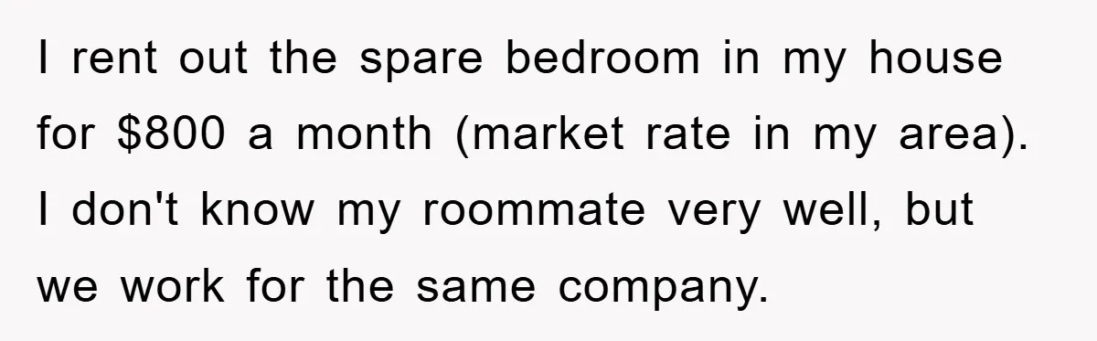 I rent out the spare bedroom in my house for $800 a month (market rate in my area). I don't know my roommate very well, but we work for the...