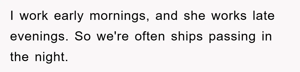 I work early mornings, and she works late evenings. So we're often ships passing in the night.