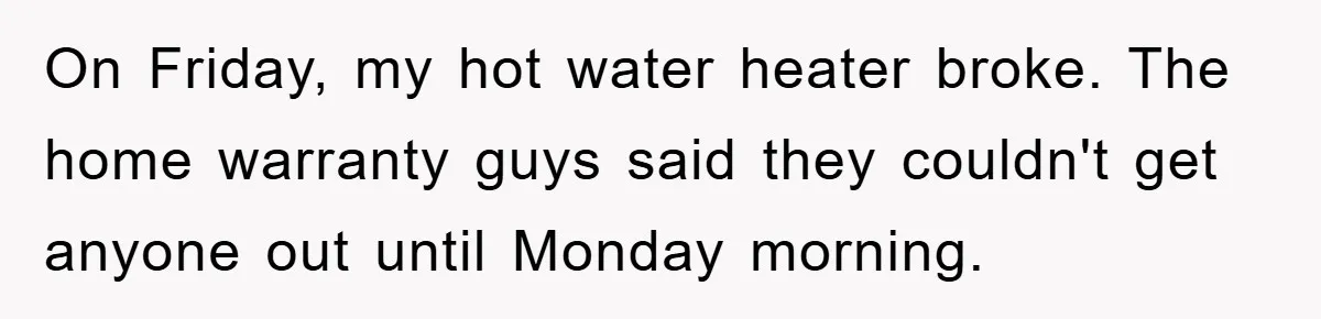 On Friday, my hot water heater broke. The home warranty guys said they couldn't get anyone out until Monday morning.