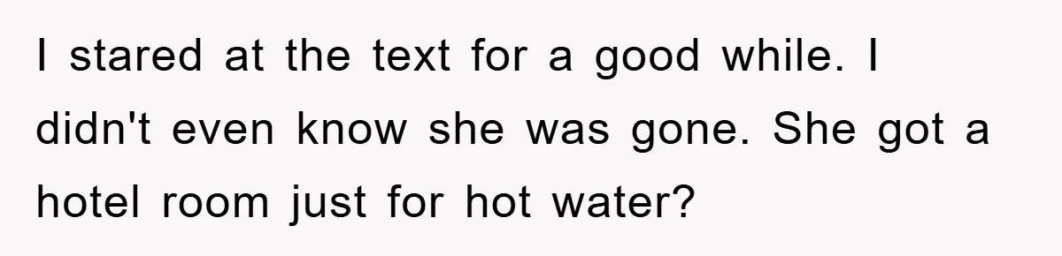 I stared at the text for a good while. I didn't even know she was gone. She got a hotel room just for hot water?