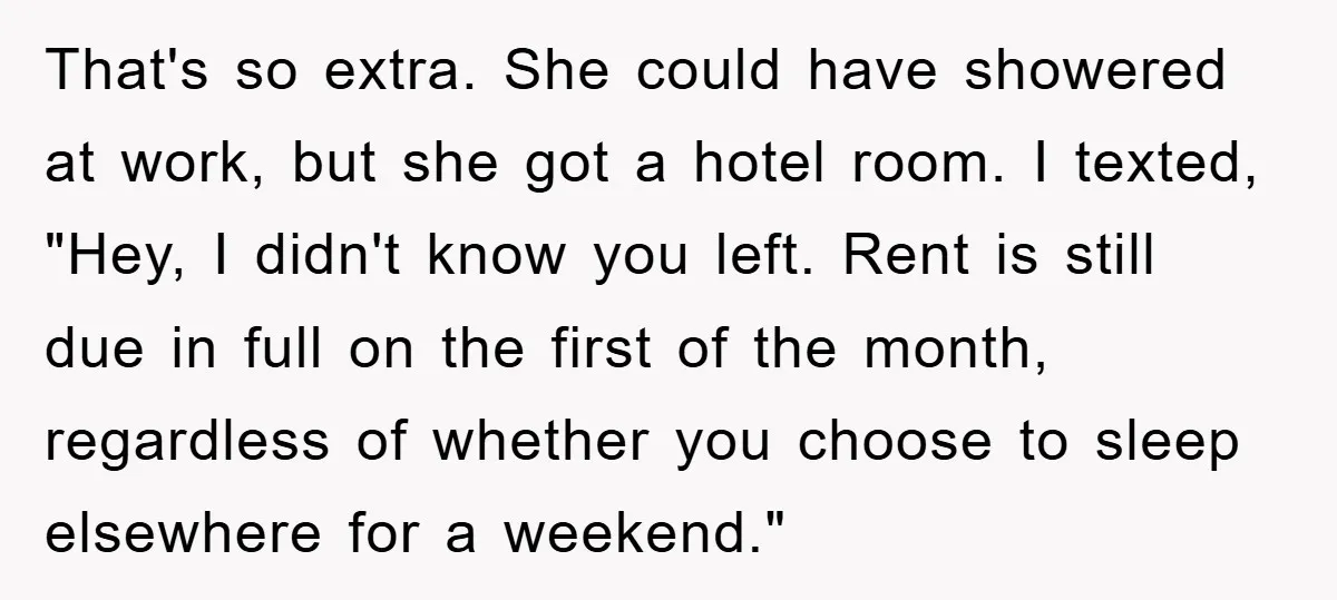 That's so extra. She could have showered at work, but she got a hotel room. I texted, "Hey, I didn't know you left. Rent is still due in full on...