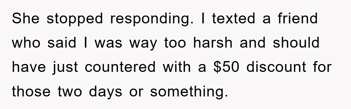 She stopped responding. I texted a friend who said I was way too harsh and should have just countered with a $50 discount for those two days or something.