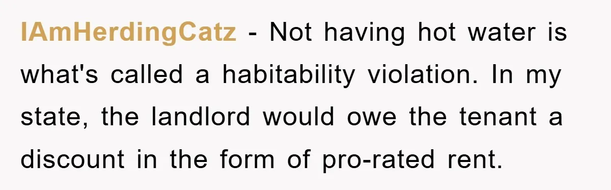 IAmHerdingCatz − Not having hot water is what's called a habitability violation. In my state, the landlord would owe the tenant a discount in the form of pro-rated rent.