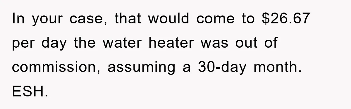 In your case, that would come to $26.67 per day the water heater was out of commission, assuming a 30-day month. ESH.