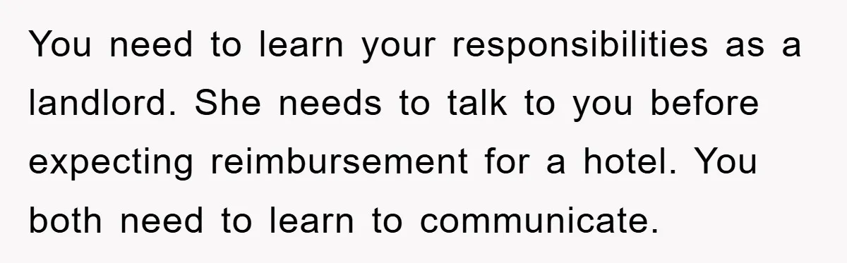 You need to learn your responsibilities as a landlord. She needs to talk to you before expecting reimbursement for a hotel. You both need to learn to communicate.