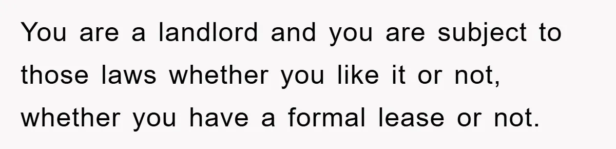 You are a landlord and you are subject to those laws whether you like it or not, whether you have a formal lease or not.