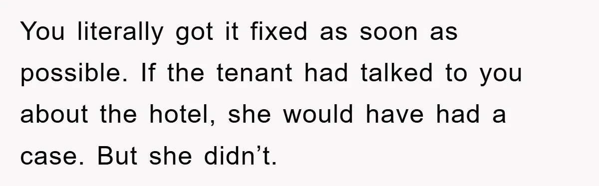 You literally got it fixed as soon as possible. If the tenant had talked to you about the hotel, she would have had a case. But she didn’t.