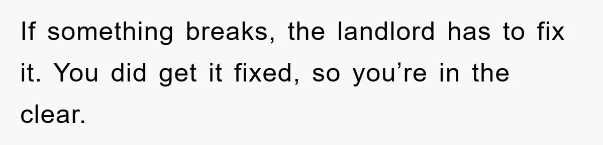 If something breaks, the landlord has to fix it. You did get it fixed, so you’re in the clear.