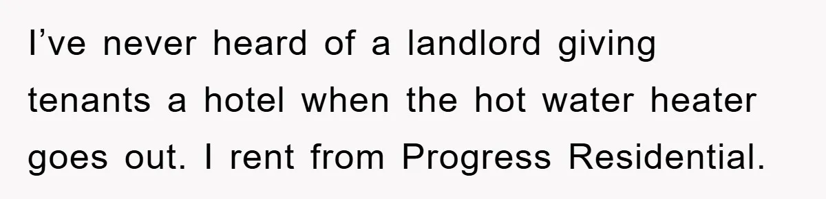 I’ve never heard of a landlord giving tenants a hotel when the hot water heater goes out. I rent from Progress Residential.