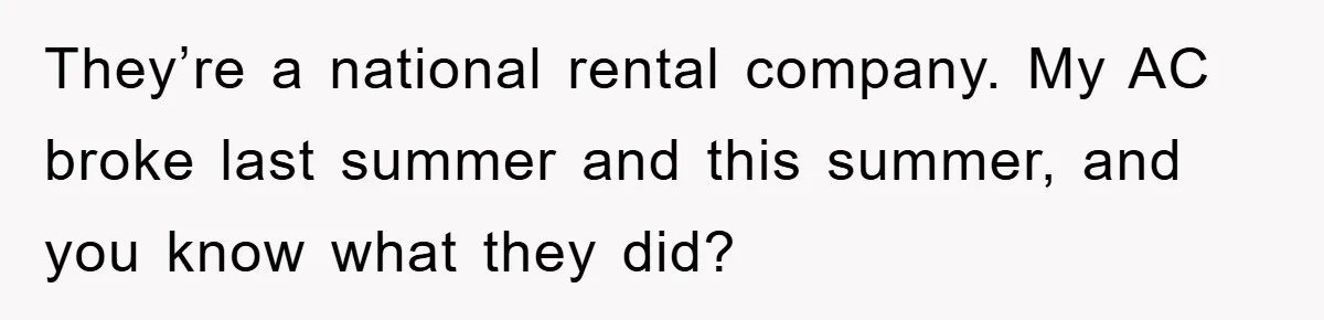 They’re a national rental company. My AC broke last summer and this summer, and you know what they did?