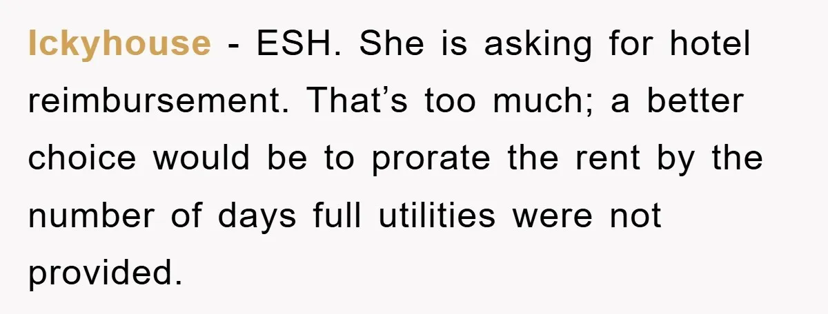 Ickyhouse − ESH. She is asking for hotel reimbursement. That’s too much; a better choice would be to prorate the rent by the number of days full utilities were not...
