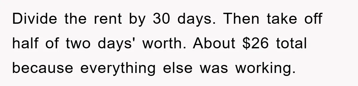 Divide the rent by 30 days. Then take off half of two days' worth. About $26 total because everything else was working.