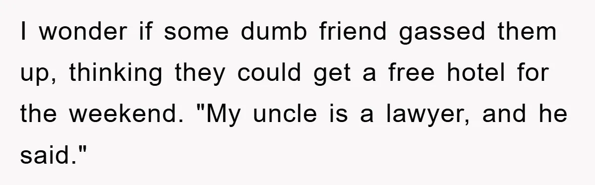 I wonder if some dumb friend gassed them up, thinking they could get a free hotel for the weekend. "My uncle is a lawyer, and he said."