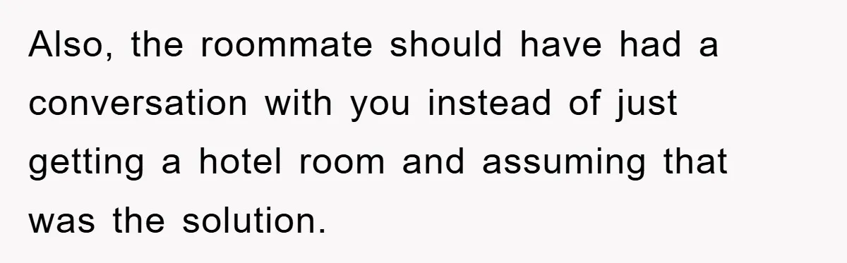 Also, the roommate should have had a conversation with you instead of just getting a hotel room and assuming that was the solution.