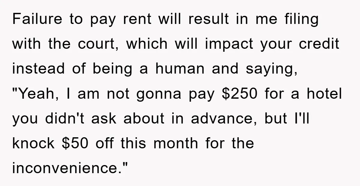 Failure to pay rent will result in me filing with the court, which will impact your credit instead of being a human and saying, "Yeah, I am not gonna pay...